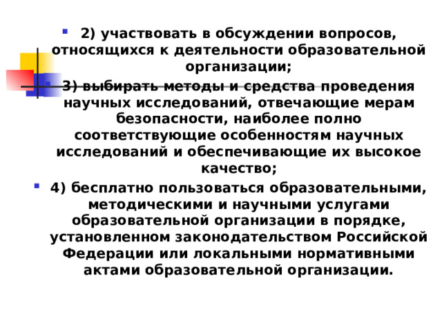 2) участвовать в обсуждении вопросов, относящихся к деятельности образовательной организации; 3) выбирать методы и средства проведения научных исследований, отвечающие мерам безопасности, наиболее полно соответствующие особенностям научных исследований и обеспечивающие их высокое качество; 4) бесплатно пользоваться образовательными, методическими и научными услугами образовательной организации в порядке, установленном законодательством Российской Федерации или локальными нормативными актами образовательной организации.  