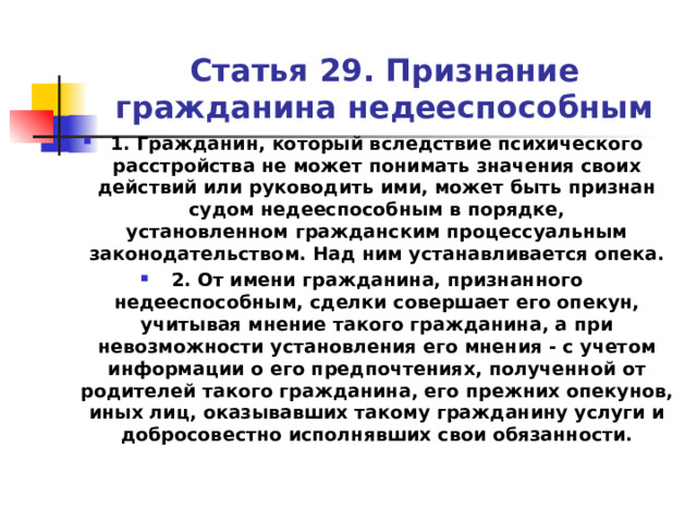 Статья 29. Признание гражданина недееспособным 1. Гражданин, который вследствие психического расстройства не может понимать значения своих действий или руководить ими, может быть признан судом недееспособным в порядке, установленном гражданским процессуальным законодательством. Над ним устанавливается опека. 2. От имени гражданина, признанного недееспособным, сделки совершает его опекун, учитывая мнение такого гражданина, а при невозможности установления его мнения - с учетом информации о его предпочтениях, полученной от родителей такого гражданина, его прежних опекунов, иных лиц, оказывавших такому гражданину услуги и добросовестно исполнявших свои обязанности.  