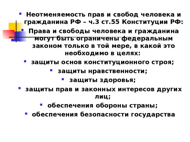 Неотменяемость прав и свобод человека и гражданина РФ – ч.3 ст.55 Конституции РФ: Права и свободы человека и гражданина могут быть ограничены федеральным законом только в той мере, в какой это необходимо в целях: защиты основ конституционного строя; защиты нравственности; защиты здоровья; защиты прав и законных интересов других лиц; обеспечения обороны страны; обеспечения безопасности государства  