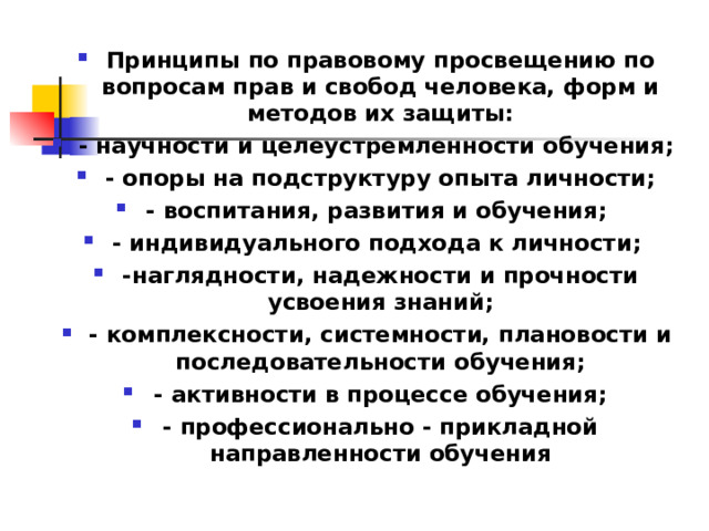 Принципы по правовому просвещению по вопросам прав и свобод человека, форм и методов их защиты: - научности и целеустремленности обучения; - опоры на подструктуру опыта личности; - воспитания, развития и обучения; - индивидуального подхода к личности; -наглядности, надежности и прочности усвоения знаний; - комплексности, системности, плановости и последовательности обучения; - активности в процессе обучения; - профессионально - прикладной направленности обучения  