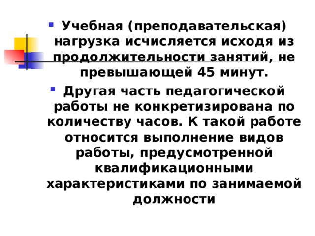 Учебная (преподавательская) нагрузка исчисляется исходя из продолжительности занятий, не превышающей 45 минут. Другая часть педагогической работы не конкретизирована по количеству часов. К такой работе относится выполнение видов работы, предусмотренной квалификационными характеристиками по занимаемой должности 