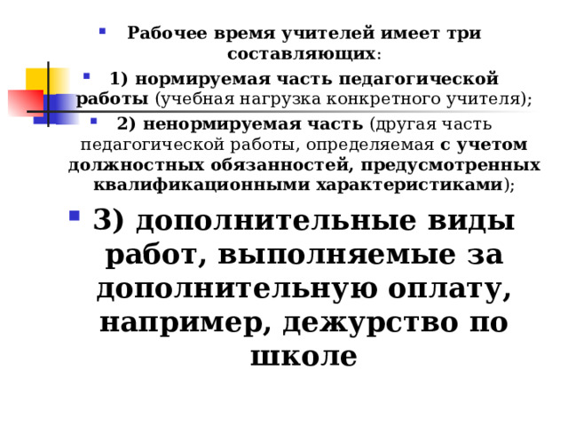 Рабочее время учителей имеет три составляющих : 1) нормируемая часть педагогической работы  (учебная нагрузка конкретного учителя); 2) ненормируемая часть  (другая часть педагогической работы, определяемая с учетом должностных обязанностей, предусмотренных квалификационными характеристиками ); 3) дополнительные виды работ, выполняемые за дополнительную оплату, например, дежурство по школе  