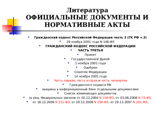 Литература  ОФИЦИАЛЬНЫЕ ДОКУМЕНТЫ И НОРМАТИВНЫЕ АКТЫ Гражданский кодекс Российской Федерации часть 3 (ГК РФ ч.3) 26 ноября 2001 года N 146-ФЗ ГРАЖДАНСКИЙ КОДЕКС РОССИЙСКОЙ ФЕДЕРАЦИИ ЧАСТЬ ТРЕТЬЯ Принят Государственной Думой 1 ноября 2001 года Одобрен Советом Федерации 14 ноября 2001 года Часть первая ,  часть вторая  и  часть четвертая Гражданского кодекса РФ введены в информационный банк отдельными документами Список изменяющих документов (в ред. Федеральных законов от 02.12.2004  N 156-ФЗ , от 03.06.2006  N 73-ФЗ , от 18.12.2006  N 231-ФЗ , от 29.12.2006  N 258-ФЗ , от 29.11.2007  N 281-ФЗ ,  