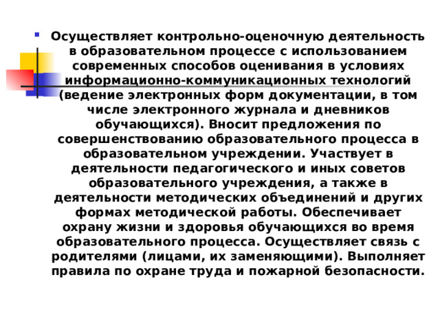 Осуществляет контрольно-оценочную деятельность в образовательном процессе с использованием современных способов оценивания в условиях информационно-коммуникационных технологий (ведение электронных форм документации, в том числе электронного журнала и дневников обучающихся). Вносит предложения по совершенствованию образовательного процесса в образовательном учреждении. Участвует в деятельности педагогического и иных советов образовательного учреждения, а также в деятельности методических объединений и других формах методической работы. Обеспечивает охрану жизни и здоровья обучающихся во время образовательного процесса. Осуществляет связь с родителями (лицами, их заменяющими). Выполняет правила по охране труда и пожарной безопасности. 