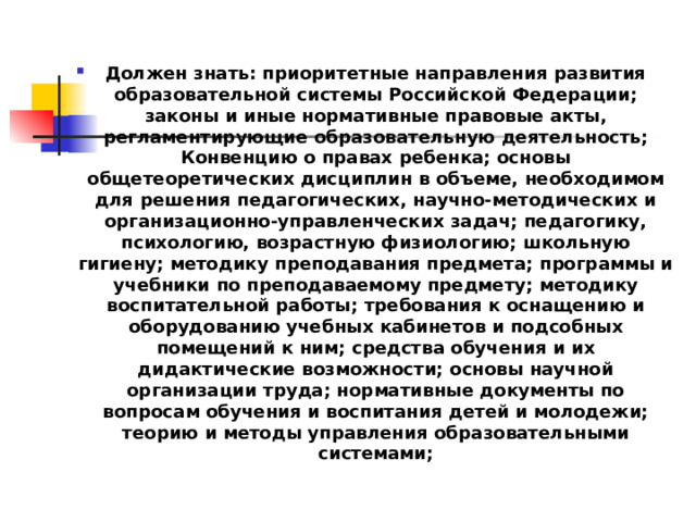 Должен знать: приоритетные направления развития образовательной системы Российской Федерации; законы и иные нормативные правовые акты, регламентирующие образовательную деятельность; Конвенцию о правах ребенка; основы общетеоретических дисциплин в объеме, необходимом для решения педагогических, научно-методических и организационно-управленческих задач; педагогику, психологию, возрастную физиологию; школьную гигиену; методику преподавания предмета; программы и учебники по преподаваемому предмету; методику воспитательной работы; требования к оснащению и оборудованию учебных кабинетов и подсобных помещений к ним; средства обучения и их дидактические возможности; основы научной организации труда; нормативные документы по вопросам обучения и воспитания детей и молодежи; теорию и методы управления образовательными системами; 