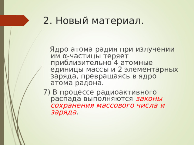2. Новый материал.  Ядро атома радия при излучении им α -частицы теряет приблизительно 4 атомные единицы массы и 2 элементарных заряда, превращаясь в ядро атома радона. 7) В процессе радиоактивного распада выполняются законы сохранения массового числа и заряда . 