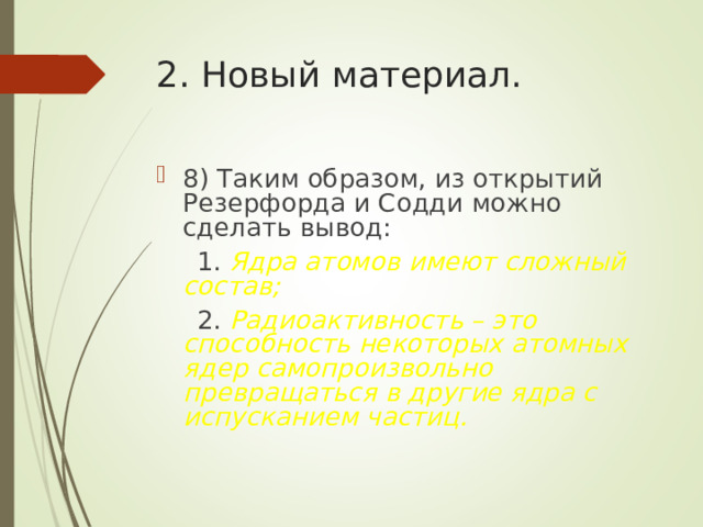 2. Новый материал. 8) Таким образом, из открытий Резерфорда и Содди можно сделать вывод:  1. Ядра атомов имеют сложный состав;  2. Радиоактивность – это способность некоторых атомных ядер самопроизвольно превращаться в другие ядра с испусканием частиц. 