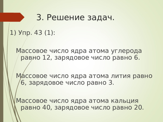 3. Решение задач. 1) Упр. 43 (1):  Массовое число ядра атома углерода равно 12, зарядовое число равно 6.  Массовое число ядра атома лития равно 6, зарядовое число равно 3.  Массовое число ядра атома кальция равно 40, зарядовое число равно 20. 