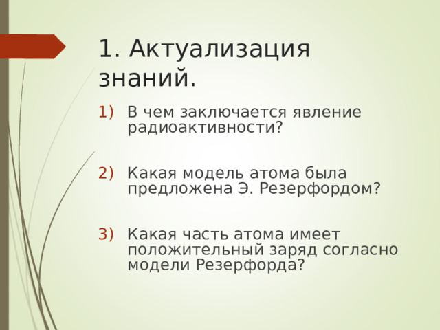 1. Актуализация знаний. В чем заключается явление радиоактивности?  Какая модель атома была предложена Э. Резерфордом?  Какая часть атома имеет положительный заряд согласно модели Резерфорда? 