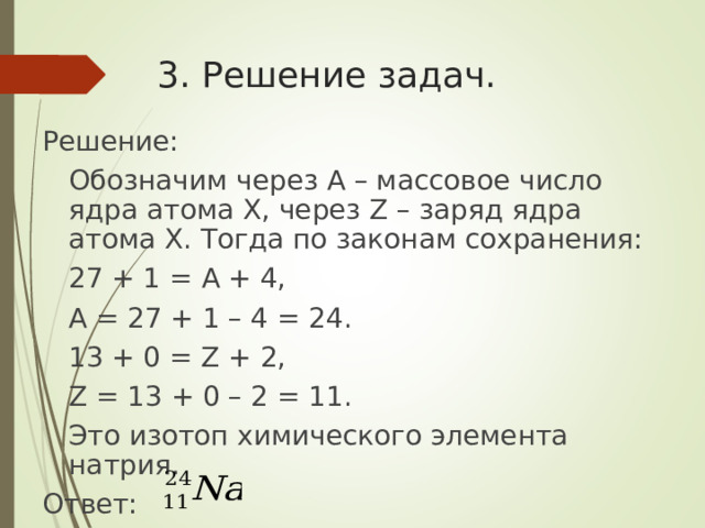 3. Решение задач. Решение:  Обозначим через A – массовое число ядра атома X , через Z – заряд ядра атома X . Тогда по законам сохранения:  27 + 1 = A + 4,  A = 27 + 1 – 4 = 24.  13 + 0 = Z + 2,  Z = 13 + 0 – 2 = 11.  Это изотоп химического элемента натрия. Ответ: 