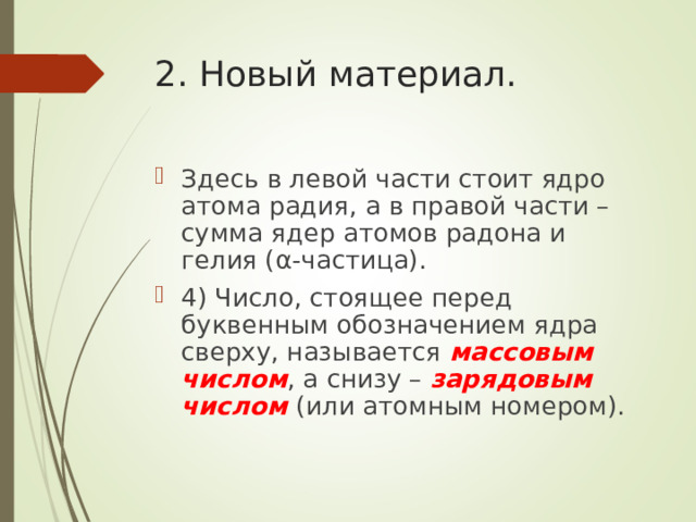 2. Новый материал. Здесь в левой части стоит ядро атома радия, а в правой части – сумма ядер атомов радона и гелия ( α -частица). 4) Число, стоящее перед буквенным обозначением ядра сверху, называется массовым числом , а снизу – зарядовым числом (или атомным номером).  