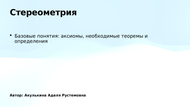 Стереометрия Базовые понятия: аксиомы, необходимые теоремы и определения Автор: Акулькина Аделя Рустемовна 
