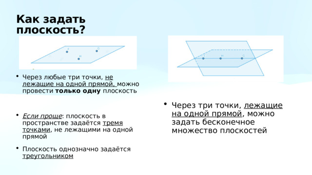 Как задать плоскость? Через любые три точки, не лежащие на одной прямой, можно провести только одну плоскость Если проще : плоскость в пространстве задаётся тремя точками , не лежащими на одной прямой Плоскость однозначно задаётся треугольником Через три точки, лежащие на одной прямой , можно задать бесконечное множество плоскостей 