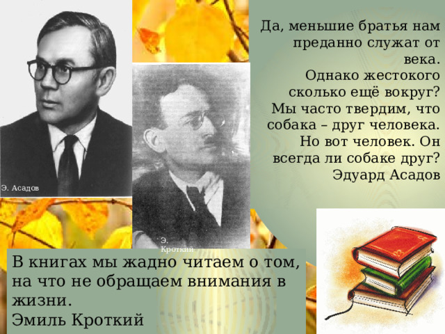  Да, меньшие братья нам преданно служат от века.  Однако жестокого сколько ещё вокруг?  Мы часто твердим, что собака – друг человека.  Но вот человек. Он всегда ли собаке друг?  Эдуард Асадов   Э. Асадов Э. Кроткий В книгах мы жадно читаем о том,  на что не обращаем внимания в жизни.  Эмиль Кроткий  