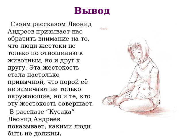 Вывод  Своим рассказом Леонид Андреев призывает нас обратить внимание на то, что люди жестоки не только по отношению к животным, но и друг к другу. Эта жестокость стала настолько привычной, что порой её не замечают не только окружающие, но и те, кто эту жестокость совершает.  В рассказе “Кусака” Леонид Андреев показывает, какими люди быть не должны . 