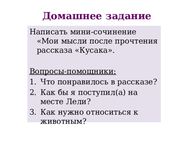 Домашнее задание Написать мини-сочинение «Мои мысли после прочтения рассказа «Кусака». Вопросы-помощники: Что понравилось в рассказе? Как бы я поступил(а) на месте Лели? Как нужно относиться к животным? 