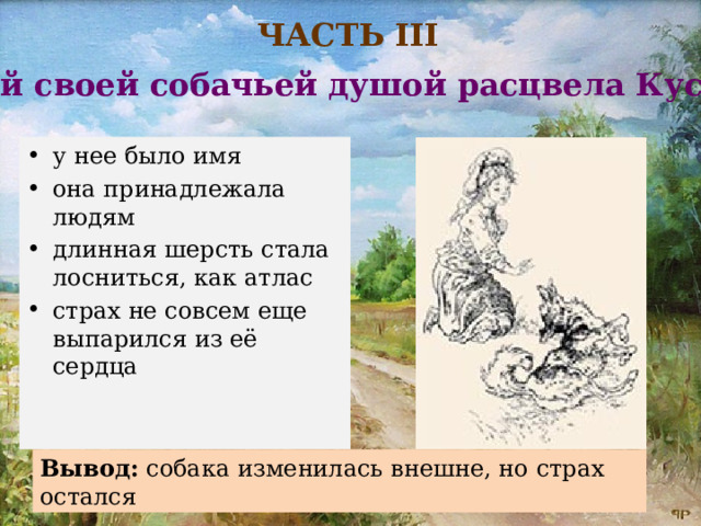 ЧАСТЬ III «Всей своей собачьей душой расцвела Кусака» у нее было имя она принадлежала людям длинная шерсть стала лосниться, как атлас страх не совсем еще выпарился из её сердца Вывод:  собака изменилась внешне, но страх остался 