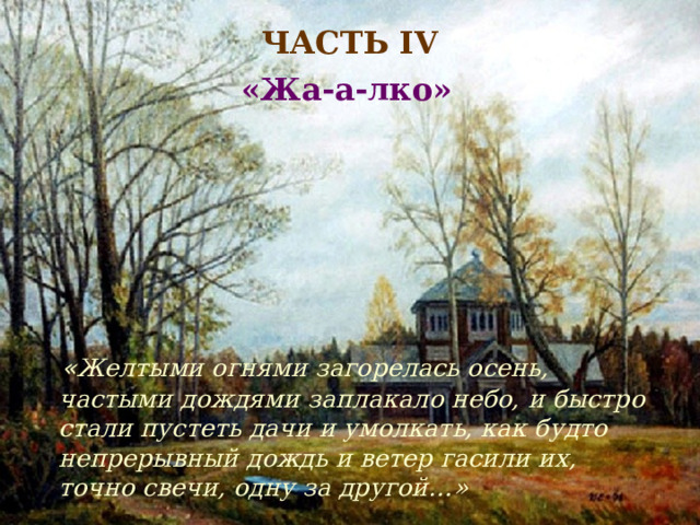 ЧАСТЬ IV «Жа-а-лко»  « Желтыми огнями загорелась осень, частыми дождями заплакало небо, и быстро стали пустеть дачи и умолкать, как будто непрерывный дождь и ветер гасили их, точно свечи, одну за другой…» 