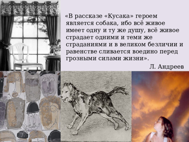   «В рассказе «Кусака» героем является собака, ибо всё живое имеет одну и ту же душу, всё живое страдает одними и теми же страданиями и в великом безличии и равенстве сливается воедино перед грозными силами жизни». Л. Андрее в 