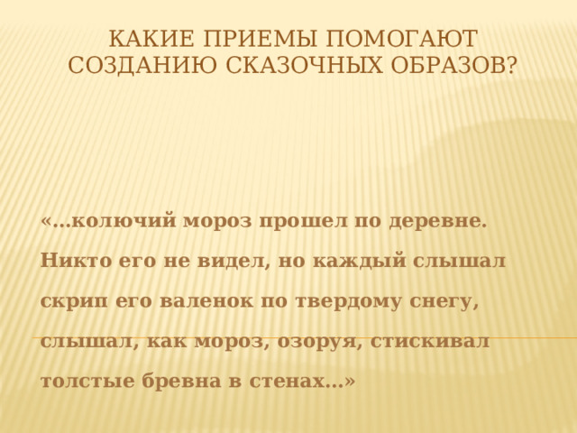 Какие приемы помогают созданию сказочных образов?   «…колючий мороз прошел по деревне. Никто его не видел, но каждый слышал скрип его валенок по твердому снегу, слышал, как мороз, озоруя, стискивал толстые бревна в стенах…» 
