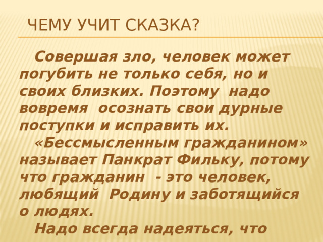 Чему учит сказка?  Совершая зло, человек может погубить не только себя, но и своих близких. Поэтому надо вовремя осознать свои дурные поступки и исправить их.  «Бессмысленным гражданином» называет Панкрат Фильку, потому что гражданин - это человек, любящий Родину и заботящийся о людях.  Надо всегда надеяться, что «поправит человек свое злодейство».   