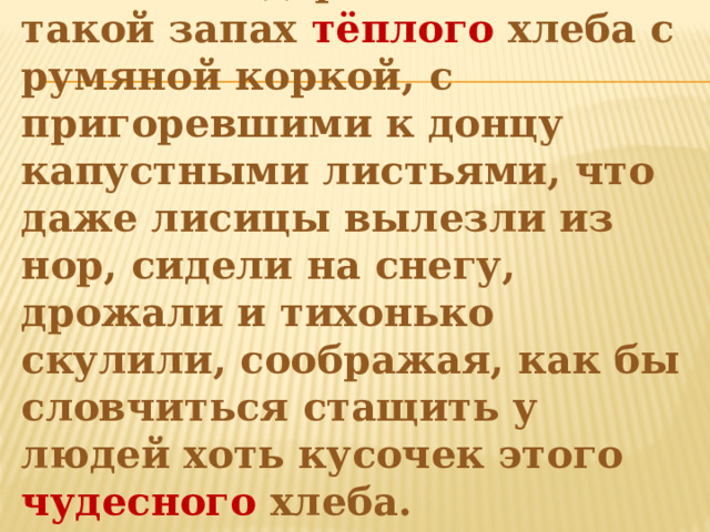  Ночью по деревне стоял такой запах тёплого хлеба с румяной коркой, с пригоревшими к донцу капустными листьями, что даже лисицы вылезли из нор, сидели на снегу, дрожали и тихонько скулили, соображая, как бы словчиться стащить у людей хоть кусочек этого чудесного хлеба.   
