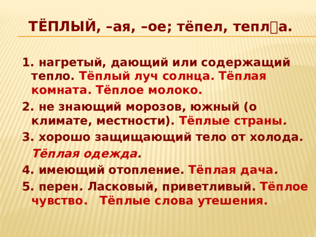 ТЁПЛЫЙ, –ая, –ое; тёпел, тепла.    1. нагретый, дающий или содержащий тепло. Тёплый луч солнца. Тёплая комната. Тёплое молоко. 2. не знающий морозов, южный (о климате, местности). Тёплые страны . 3. хорошо защищающий тело от холода.   Тёплая одежда . 4. имеющий отопление. Тёплая дача . 5. перен . Ласковый, приветливый. Тёплое чувство. Тёплые слова утешения. 
