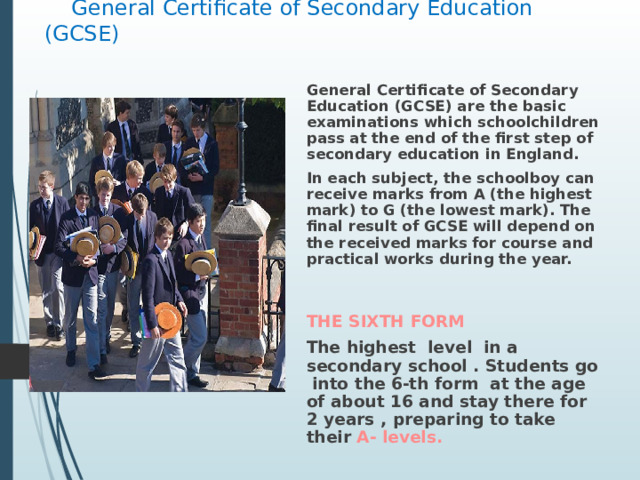  General Certificate of Secondary Education (GCSE)   General Certificate of Secondary Education (GCSE) are the basic examinations which schoolchildren pass at the end of the first step of secondary education in England. In each subject, the schoolboy can receive marks from A (the highest mark) to G (the lowest mark). The final result of GCSE will depend on the received marks for course and practical works during the year.   THE SIXTH FORM The highest level in a secondary school . Students go into the 6-th form at the age of about 16 and stay there for 2 years , preparing to take their A- levels . 