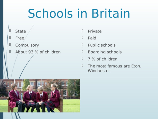 Schools in Britain State Free Compulsory About 93 % of children Private Paid Public schools Boarding schools 7 % of children The most famous are Eton , Winchester 