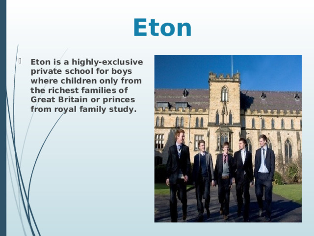 Eton Eton is a highly-exclusive private school for boys where children only from the richest families of Great Britain or princes from royal family study . 
