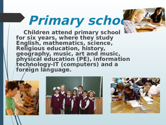 Primary school  Children attend primary school for six years, where they study English, mathematics, science, Religious education, history, geography, music, art and  music, physical education (PE), information technology-IT (computers) and a foreign language.  