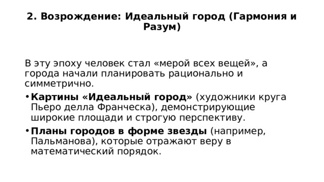 2. Возрождение: Идеальный город (Гармония и Разум)   В эту эпоху человек стал «мерой всех вещей», а города начали планировать рационально и симметрично. Картины «Идеальный город» (художники круга Пьеро делла Франческа), демонстрирующие широкие площади и строгую перспективу. Планы городов в форме звезды (например, Пальманова), которые отражают веру в математический порядок. 