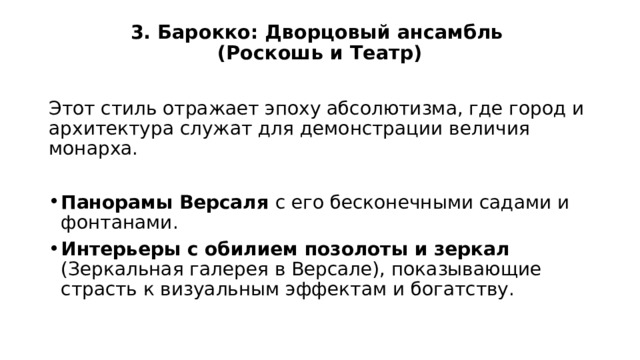 3. Барокко: Дворцовый ансамбль  (Роскошь и Театр)   Этот стиль отражает эпоху абсолютизма, где город и архитектура служат для демонстрации величия монарха. Панорамы Версаля с его бесконечными садами и фонтанами. Интерьеры с обилием позолоты и зеркал (Зеркальная галерея в Версале), показывающие страсть к визуальным эффектам и богатству. 