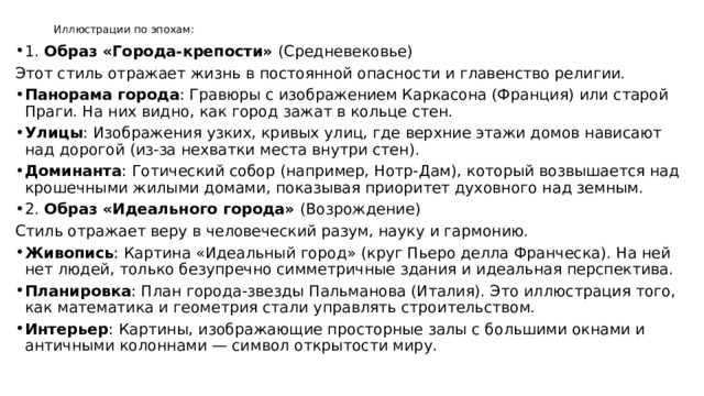 Иллюстрации по эпохам:   1. Образ «Города-крепости» (Средневековье) Этот стиль отражает жизнь в постоянной опасности и главенство религии. Панорама города : Гравюры с изображением Каркасона (Франция) или старой Праги. На них видно, как город зажат в кольце стен. Улицы : Изображения узких, кривых улиц, где верхние этажи домов нависают над дорогой (из-за нехватки места внутри стен). Доминанта : Готический собор (например, Нотр-Дам), который возвышается над крошечными жилыми домами, показывая приоритет духовного над земным. 2. Образ «Идеального города» (Возрождение) Стиль отражает веру в человеческий разум, науку и гармонию. Живопись : Картина «Идеальный город» (круг Пьеро делла Франческа). На ней нет людей, только безупречно симметричные здания и идеальная перспектива. Планировка : План города-звезды Пальманова (Италия). Это иллюстрация того, как математика и геометрия стали управлять строительством. Интерьер : Картины, изображающие просторные залы с большими окнами и античными колоннами — символ открытости миру. 
