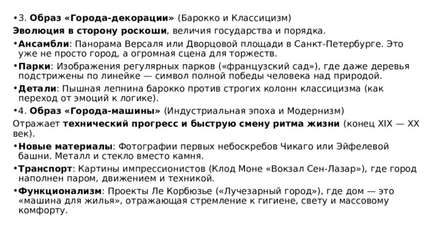 3. Образ «Города-декорации» (Барокко и Классицизм) Эволюция в сторону роскоши , величия государства и порядка. Ансамбли : Панорама Версаля или Дворцовой площади в Санкт-Петербурге. Это уже не просто город, а огромная сцена для торжеств. Парки : Изображения регулярных парков («французский сад»), где даже деревья подстрижены по линейке — символ полной победы человека над природой. Детали : Пышная лепнина барокко против строгих колонн классицизма (как переход от эмоций к логике). 4. Образ «Города-машины» (Индустриальная эпоха и Модернизм) Отражает технический прогресс и быструю смену ритма жизни (конец XIX — XX век). Новые материалы : Фотографии первых небоскребов Чикаго или Эйфелевой башни. Металл и стекло вместо камня. Транспорт : Картины импрессионистов (Клод Моне «Вокзал Сен-Лазар»), где город наполнен паром, движением и техникой. Функционализм : Проекты Ле Корбюзье («Лучезарный город»), где дом — это «машина для жилья», отражающая стремление к гигиене, свету и массовому комфорту. 
