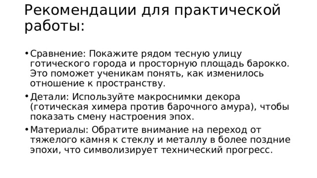 Рекомендации для практической работы:   Сравнение: Покажите рядом тесную улицу готического города и просторную площадь барокко. Это поможет ученикам понять, как изменилось отношение к пространству. Детали: Используйте макроснимки декора (готическая химера против барочного амура), чтобы показать смену настроения эпох. Материалы: Обратите внимание на переход от тяжелого камня к стеклу и металлу в более поздние эпохи, что символизирует технический прогресс. 