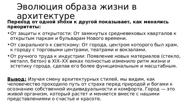 Эволюция образа жизни в архитектуре Переход от одной эпохи к другой показывает, как менялись приоритеты: От защиты к открытости: От замкнутых средневековых кварталов к открытым паркам и бульварам Нового времени. От сакрального к светскому: От города, центром которого был храм, к городу с торговыми центрами, театрами и вокзалами. От ручного труда к индустрии: Появление новых материалов (стекло, металл, бетон) в XIX–XX веках полностью изменило ритм жизни и эстетику города, сделав его более функциональным и масштабным.  Вывод: Изучая смену архитектурных стилей, мы видим, как человечество проходило путь от страха перед природой и богами к осознанию собственной индивидуальности и комфорта. Город — это живой организм, который растет и меняется вместе с нашими представлениями о счастье и красоте. 