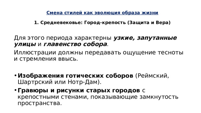 Смена стилей как эволюция образа жизни   1. Средневековье: Город-крепость (Защита и Вера)   Для этого периода характерны узкие, запутанные улицы и главенство собора . Иллюстрации должны передавать ощущение тесноты и стремления ввысь. Изображения готических соборов (Реймский, Шартрский или Нотр-Дам). Гравюры и рисунки старых городов с крепостными стенами, показывающие замкнутость пространства. 