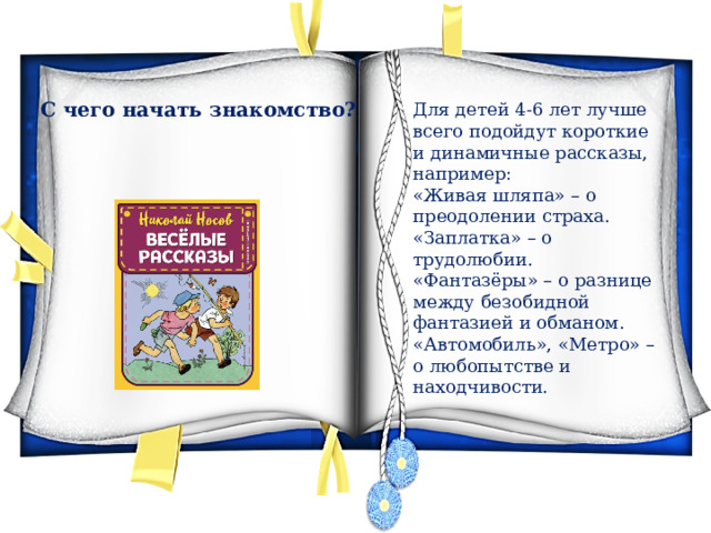 С чего начать знакомство? Для детей 4-6 лет лучше всего подойдут короткие и динамичные рассказы, например: «Живая шляпа» – о преодолении страха. «Заплатка» – о трудолюбии. «Фантазёры» – о разнице между безобидной фантазией и обманом. «Автомобиль», «Метро» – о любопытстве и находчивости. 