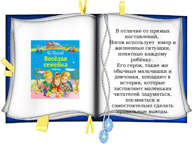 В отличие от прямых наставлений, Носов использует юмор и жизненные ситуации, понятные каждому ребёнку. Его герои, такие же обычные мальчишки и девчонки, попадают в истории, которые заставляют маленьких читателей задуматься, посмеяться и самостоятельно сделать правильные выводы. 
