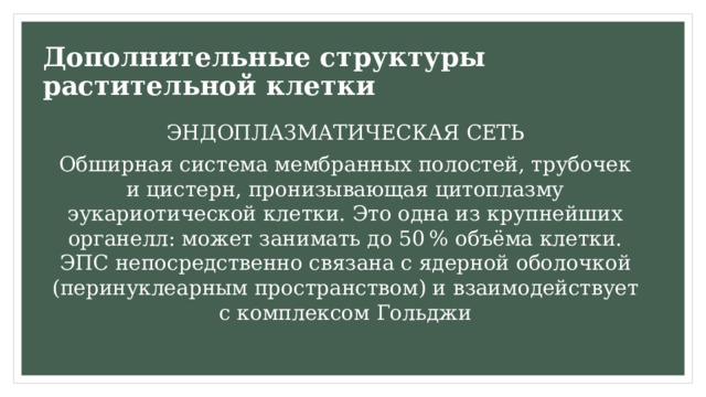 Дополнительные структуры растительной клетки ЭНДОПЛАЗМАТИЧЕСКАЯ СЕТЬ Обширная система мембранных полостей, трубочек и цистерн, пронизывающая цитоплазму эукариотической клетки. Это одна из крупнейших органелл: может занимать до 50 % объёма клетки. ЭПС непосредственно связана с ядерной оболочкой (перинуклеарным пространством) и взаимодействует с комплексом Гольджи 