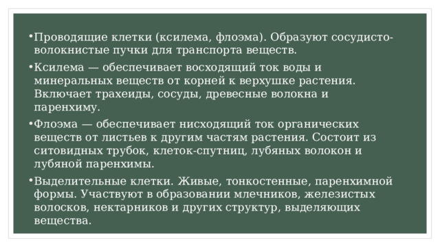 Проводящие клетки (ксилема, флоэма). Образуют сосудисто-волокнистые пучки для транспорта веществ.  Ксилема — обеспечивает восходящий ток воды и минеральных веществ от корней к верхушке растения. Включает трахеиды, сосуды, древесные волокна и паренхиму.  Флоэма — обеспечивает нисходящий ток органических веществ от листьев к другим частям растения. Состоит из ситовидных трубок, клеток-спутниц, лубяных волокон и лубяной паренхимы. Выделительные клетки. Живые, тонкостенные, паренхимной формы. Участвуют в образовании млечников, железистых волосков, нектарников и других структур, выделяющих вещества.  