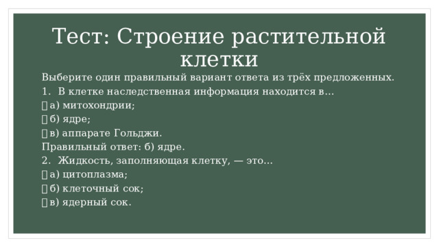 Тест: Строение растительной клетки Выберите один правильный вариант ответа из трёх предложенных. 1.  В клетке наследственная информация находится в…   а) митохондрии;   б) ядре;   в) аппарате Гольджи. Правильный ответ: б) ядре. 2.  Жидкость, заполняющая клетку, — это…   а) цитоплазма;   б) клеточный сок;   в) ядерный сок. 