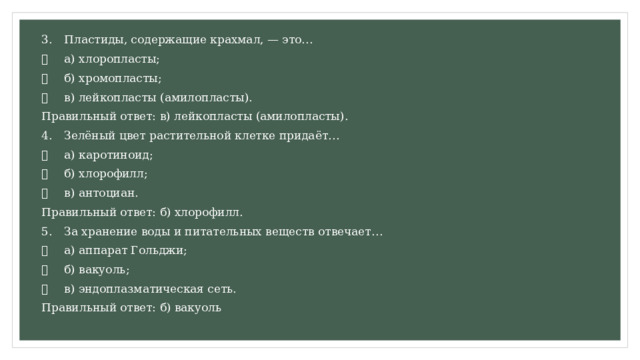 3.  Пластиды, содержащие крахмал, — это…   а) хлоропласты;   б) хромопласты;   в) лейкопласты (амилопласты). Правильный ответ: в) лейкопласты (амилопласты). 4.  Зелёный цвет растительной клетке придаёт…   а) каротиноид;   б) хлорофилл;   в) антоциан. Правильный ответ: б) хлорофилл. 5.  За хранение воды и питательных веществ отвечает…   а) аппарат Гольджи;   б) вакуоль;   в) эндоплазматическая сеть. Правильный ответ: б) вакуоль 