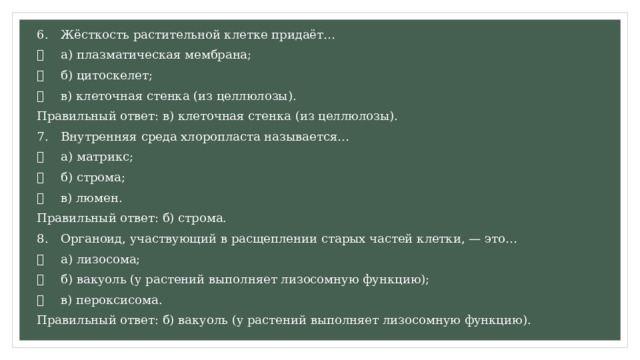 6.  Жёсткость растительной клетке придаёт…   а) плазматическая мембрана;   б) цитоскелет;   в) клеточная стенка (из целлюлозы). Правильный ответ: в) клеточная стенка (из целлюлозы). 7.  Внутренняя среда хлоропласта называется…   а) матрикс;   б) строма;   в) люмен. Правильный ответ: б) строма. 8.  Органоид, участвующий в расщеплении старых частей клетки, — это…   а) лизосома;   б) вакуоль (у растений выполняет лизосомную функцию);   в) пероксисома. Правильный ответ: б) вакуоль (у растений выполняет лизосомную функцию). 