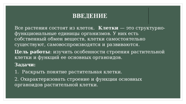 Все растения состоят из клеток. Клетки — это структурно-функциональные единицы организмов. У них есть собственный обмен веществ, клетки самостоятельно существуют, самовоспроизводятся и развиваются. Цель работы : изучить особенности строения растительной клетки и функций ее основных органоидов. Задачи: 1. Раскрыть понятие растительная клетки. 2. Охарактеризовать строение и функции основных органоидов растительной клетки. 