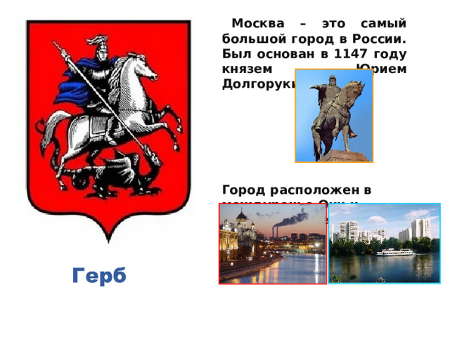    Москва – это самый большой город в России. Был основан в 1147 году князем Юрием Долгоруким.     Город расположен в междуречье Оки и Волги, на реке Москва.    