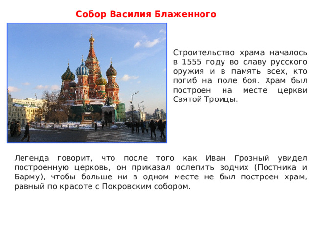 Собор Василия Блаженного Строительство храма началось в 1555 году во славу русского оружия и в память всех, кто погиб на поле боя. Храм был построен на месте церкви Святой Троицы. Строительство храма началось в 1555 году во славу русского оружия и в память всех, кто погиб на поле боя. Храм был построен на месте церкви Святой Троицы. Легенда говорит, что после того как Иван Грозный увидел построенную церковь, он приказал ослепить зодчих (Постника и Барму), чтобы больше ни в одном месте не был построен храм, равный по красоте с Покровским собором. 