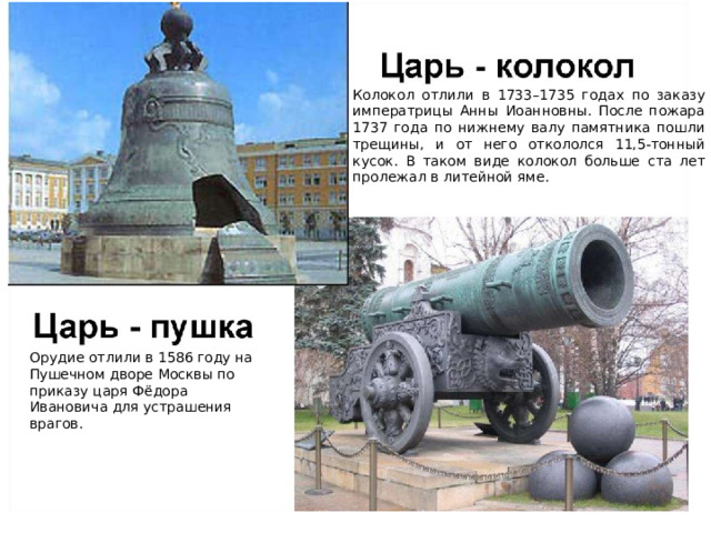 Колокол отлили в 1733–1735 годах по заказу императрицы Анны Иоанновны. После пожара 1737 года по нижнему валу памятника пошли трещины, и от него откололся 11,5-тонный кусок. В таком виде колокол больше ста лет пролежал в литейной яме. Орудие отлили в 1586 году на Пушечном дворе Москвы по приказу царя Фёдора Ивановича для устрашения врагов. 