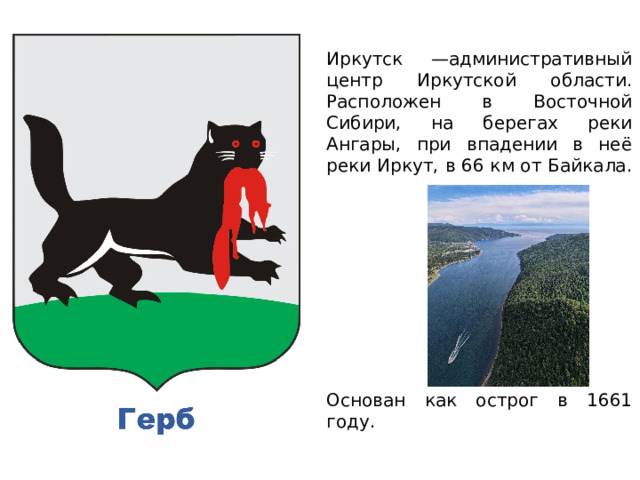 Иркутск —административный центр Иркутской области. Расположен в Восточной Сибири, на берегах реки Ангары, при впадении в неё реки Иркут, в 66 км от Байкала. Основан как острог в 1661 году. 